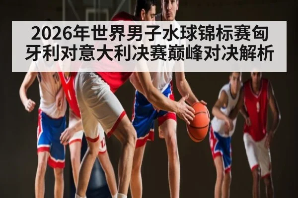 2026年世界男子水球锦标赛匈牙利对意大利决赛巅峰对决解析